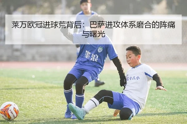 莱万欧冠进球荒背后：巴萨进攻体系磨合的阵痛与曙光