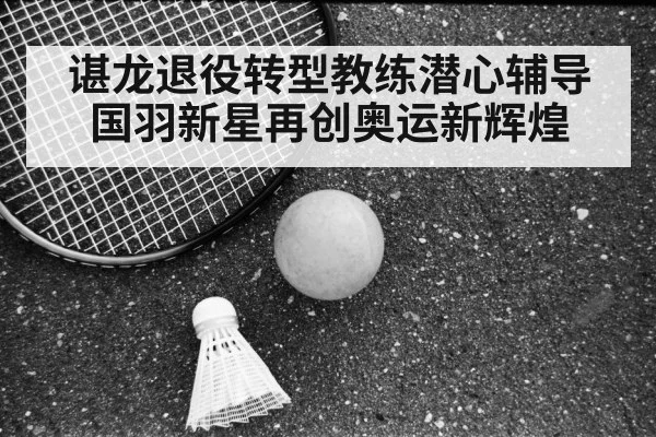 谌龙退役转型教练潜心辅导国羽新星再创奥运新辉煌
