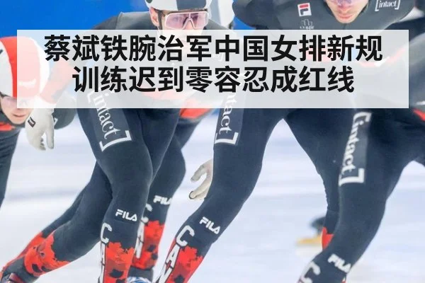 蔡斌铁腕治军中国女排新规训练迟到零容忍成红线